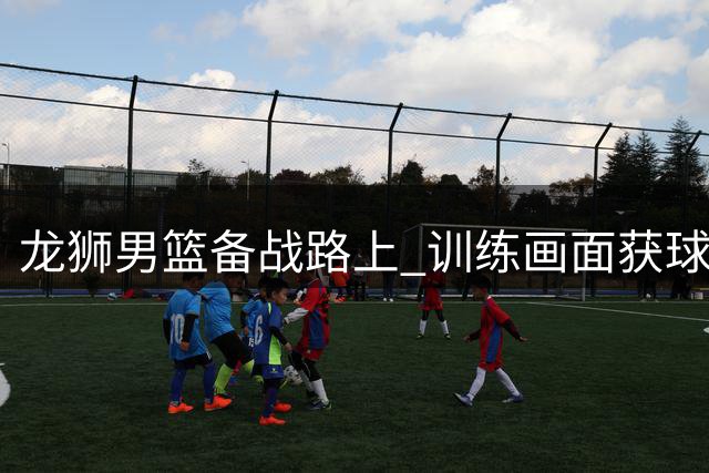 龙狮男篮备战路上 训练画面获球迷关注